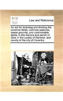 An ACT for Inclosing and Dividing the Common Fields, Common Pastures, Waste Grounds, and Commonable Lands, in the Manors and Parish of Sow, in the County of Warwick, and County of the City of Coventry.