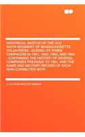 Historical Sketch of the Old Sixth Regiment of Massachusetts Volunteers: During Its Three Campaigns in 1861, 1862, 1863, and 1864: Containing the History of Several Companies Previous to 1861, and the Name and Military Re