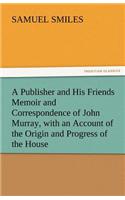 Publisher and His Friends Memoir and Correspondence of John Murray, with an Account of the Origin and Progress of the House