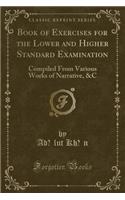 Book of Exercises for the Lower and Higher Standard Examination: Compiled from Various Works of Narrative, &c (Classic Reprint)