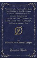 Napoléon, Sa Famille, Ses Amis, Ses Généraux, Ses Ministres Et Ses Contemporains, Ou Soirées Secrètes Du Luxembourg, Des Tuileries, de Saint-Cloud de la Malmaison, de Fontainebleau, Etc (Classic Reprint)