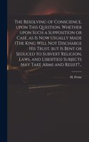Resolving of Conscience, Upon This Question, Whether Upon Such a Supposition or Case, as is Now Usually Made (The King Will Not Discharge His Trust, but is Bent or Seduced to Subvert Religion, Laws, and Liberties) Subjects May Take Arms and Resist?