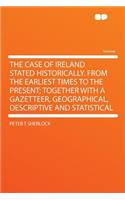 The Case of Ireland Stated Historically. from the Earliest Times to the Present; Together with a Gazetteer, Geographical, Descriptive and Statistical