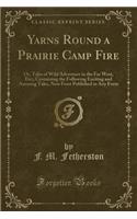 Yarns Round a Prairie Camp Fire: Or, Tales of Wild Adventure in the Far West, Etc;; Containing the Following Exciting and Amusing Tales, Now Forst Published in Any Form (Classic Reprint)