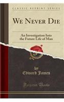 We Never Die: An Investigation Into the Future Life of Man (Classic Reprint): An Investigation Into the Future Life of Man (Classic Reprint)