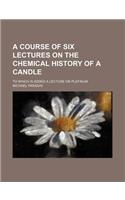 A Course of Six Lectures on the Chemical History of a Candle; To Which Is Added a Lecture on Platinum