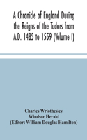 Chronicle of England During the Reigns of the Tudors from A.D. 1485 to 1559 (Volume I)