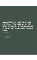 An Address to the Public, and Especially the Clergy, on the Near Approach of the Glorious, Everlasting Kingdom of God on Earth: (English)