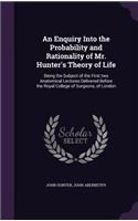 An Enquiry Into the Probability and Rationality of Mr. Hunter's Theory of Life: Being the Subject of the First Two Anatomical Lectures Delivered Before the Royal College of Surgeons, of London