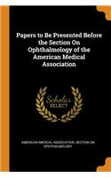 Papers to Be Presented Before the Section On Ophthalmology of the American Medical Association
