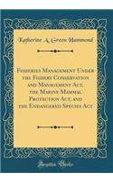 Fisheries Management Under the Fishery Conservation and Management Act, the Marine Mammal Protection Act, and the Endangered Species ACT (Classic Reprint)