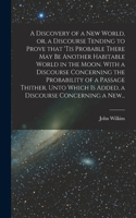 Discovery of a New World, or, a Discourse Tending to Prove That 'tis Probable There May Be Another Habitable World in the Moon. With a Discourse Concerning the Probability of a Passage Thither. Unto Which is Added, a Discourse Concerning a New...