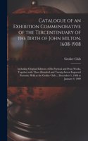 Catalogue of an Exhibition Commenorative of the Tercentenuary of the Birth of John Milton, 1608-1908; Including Original Editions of His Poetical and Prose Works, Together With Three Hundred and Twenty-seven Engraved Portraits. Held at the Grolier