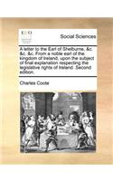 A Letter to the Earl of Shelburne, &C. &C. &C. from a Noble Earl of the Kingdom of Ireland, Upon the Subject of Final Explanation Respecting the Legislative Rights of Ireland. Second Edition.