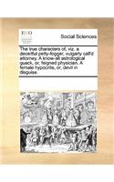 The true characters of, viz. a deceitful petty-fogger, vulgarly call'd attorney. A know-all astrological quack, or, feigned physician. A female hypocrite, or, devil in disguise.