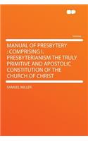 Manual of Presbytery: Comprising I. Presbyterianism the Truly Primitive and Apostolic Constitution of the Church of Christ