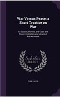 War Versus Peace; a Short Treatise on War: Its Causes, Horrors, and Cost; and Peace: Its History and Means of Advancement