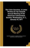 The Color Question. a Letter Written for the Sixtieth Annual Meeting of the American Colonization Society, Washington, D. C., January 16, 1877