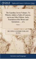 The Guardian. in Two Volumes. to Which Is Added, a Table of Contents, Not in Any Other Edition. and a Translation of the Mottos and Quotations. ... of 2; Volume 1