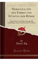 Heraclius, Von Den Farben Und Kunsten Der Romer: Orignal Text Und Ubersetzung; Mit Einleitung, Noten Und Excursen Versehen (Classic Reprint)