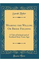 Wearing the Willow; Or Bride Fielding: A Tale of Ireland and of Scotland Sixty Years Ago (Classic Reprint)