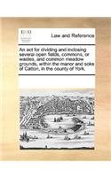 An act for dividing and inclosing several open fields, commons, or wastes, and common meadow grounds, within the manor and soke of Catton, in the county of York.