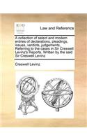 A Collection of Select and Modern Entries of Declarations, Pleadings, Issues, Verdicts, Judgements, Referring to the Cases in Sir Creswell Levinz's Reports. Written by the Said Sir Creswell Levinz