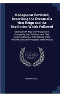 Madagascar Revisited, Describing the Events of a New Reign and the Revolution Which Followed: Setting Forth Also the Persecutions Endured by the Christians, and Their Heroic Sufferings, With Notices of the Present State and Prospects of the P