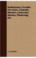 Rudimentary Treatise On Limes, Cements, Mortars, Concretes, Mastics, Plastering, Etc.