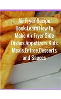 Air Fryer Recipe Book: Learn How to Make Air Fryer Side Dishes, Appetizers, Kids Meals, Entree, Desserts and Sauces