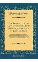 The Rudiments of the Latin Tongue, or a Plain and Easy Introduction to Latin Grammar: Wherein the Principles of the Language Are Methodically Digested, Both in English and Latin, With Useful Notes and Observations, Explaining the Terms of Grammar,