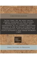 Sacra Unio, Or, an Holy Union, Chiefly Proposed to the Divided Protestants in England, and Extensively to All Other Christians Abroad in the World According in Fundamentals, and Disowning the Pope's Supremacy and Image-Worship (1681)