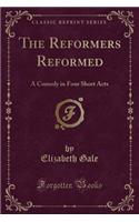 The Reformers Reformed: A Comedy in Four Short Acts (Classic Reprint): A Comedy in Four Short Acts (Classic Reprint)