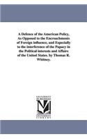 Defence of the American Policy, As Opposed to the Encroachments of Foreign influence, and Especially to the interference of the Papacy in the Political interests and Affairs of the United States. by Thomas R. Whitney.