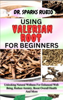 Using Valerian Root for Beginners: Unlocking Natural Wellness For Enhanced Well-Being, Reduce Anxiety, Boost Overall Health And More