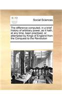 The Difference Computed, in a Brief History of Arbitrary Power, as It Hath, at Any Time, Been Practised, or Attempted by Kings of England from the Conquest to the Revolution: (English)