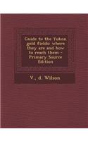 Guide to the Yukon Gold Fields: Where They Are and How to Reach Them: Where They Are and How to Reach Them