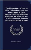 Manufacture of Iron, in all its Various Branches. Also, a Description of Forge Hammers, Rolling Mills, Blast Machines, hot Blast, etc., etc. To Which is Added an Essay on the Manufacture of Steel