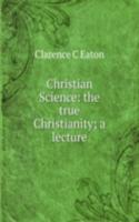 Christian Science: the true Christianity; a lecture