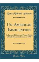 Un-American Immigration: Its Present Effects and Future Perils, a Study from the Census of 1890 (Classic Reprint): Its Present Effects and Future Perils, a Study from the Census of 1890 (Classic Reprint)