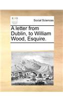 A Letter from Dublin, to William Wood, Esquire.