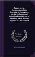 Report to the Convocation of the Province of Canterbury on the Ecclesiastical Records of the Diocese of Bath and Wells; a Short Account of Church Plate ..