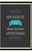 No matter how tough life can be always try to have lots of courage and kindness