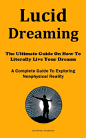 Lucid Dreaming: The Ultimate Guide On How To Literally Live Your Dreams (A Complete Guide To Exploring Nonphysical Reality)