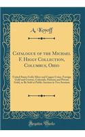Catalogue of the Michael F. Higgy Collection, Columbus, Ohio: United States Gold, Silver and Copper Coins, Foreign Gold and Crowns, Colonials, Patterns and Private Gold, to Be Sold at Public Auction in Two Sessions (Classic Reprint)