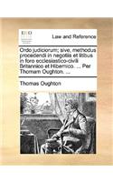 Ordo judiciorum; sive, methodus procedendi in negotiis et litibus in foro ecclesiastico-civili Britannico et Hibernico. ... Per Thomam Oughton. ...