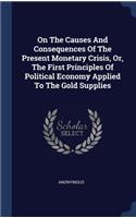 On The Causes And Consequences Of The Present Monetary Crisis, Or, The First Principles Of Political Economy Applied To The Gold Supplies