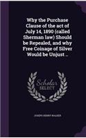 Why the Purchase Clause of the act of July 14, 1890 (called Sherman law) Should be Repealed, and why Free Coinage of Silver Would be Unjust ..