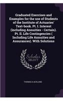 Graduated Exercises and Examples for the use of Students of the Institute of Actuaries' Text-book. Pt. I. Interest (including Annuities - Certain). Pt. II. Life Contingencies ( Including Life Annuities and Assurances). With Solutions