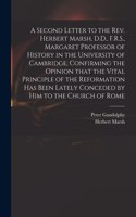 Second Letter to the Rev. Herbert Marsh, D.D., F.R.S., Margaret Professor of History in the University of Cambridge, Confirming the Opinion That the Vital Principle of the Reformation Has Been Lately Conceded by Him to the Church of Rome